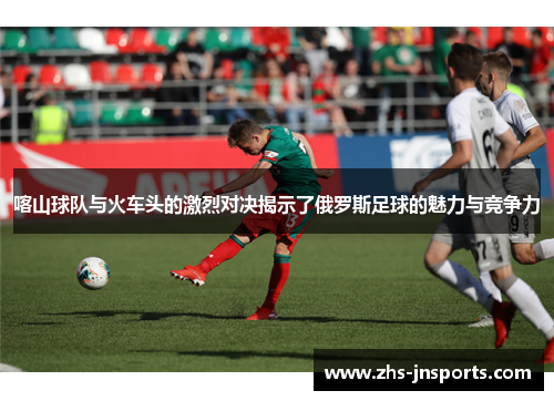 喀山球队与火车头的激烈对决揭示了俄罗斯足球的魅力与竞争力