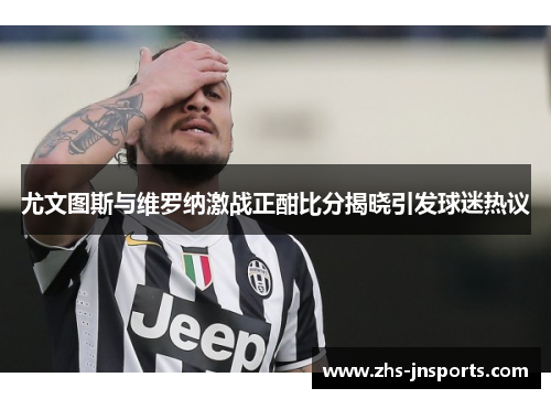尤文图斯与维罗纳激战正酣比分揭晓引发球迷热议