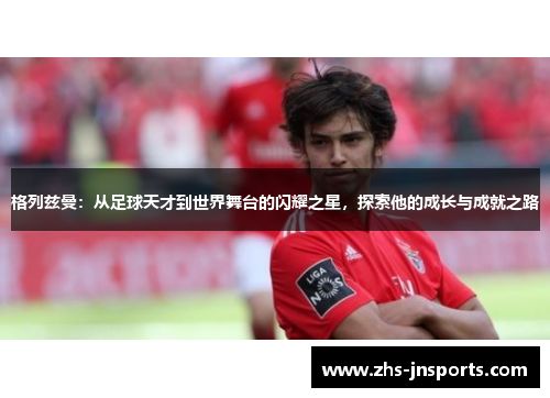 格列兹曼：从足球天才到世界舞台的闪耀之星，探索他的成长与成就之路