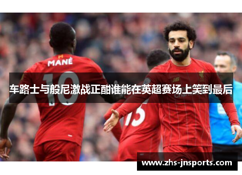 车路士与般尼激战正酣谁能在英超赛场上笑到最后